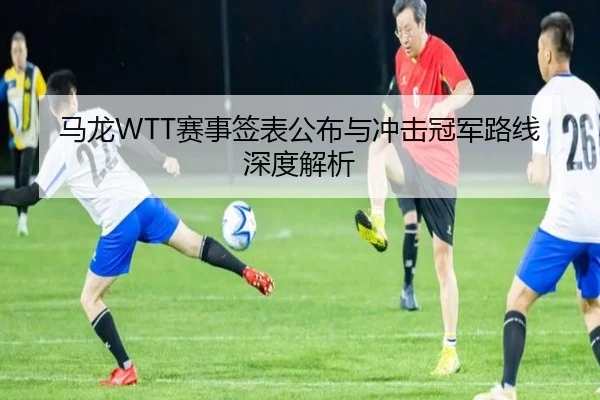 马龙WTT赛事签表公布与冲击冠军路线深度解析